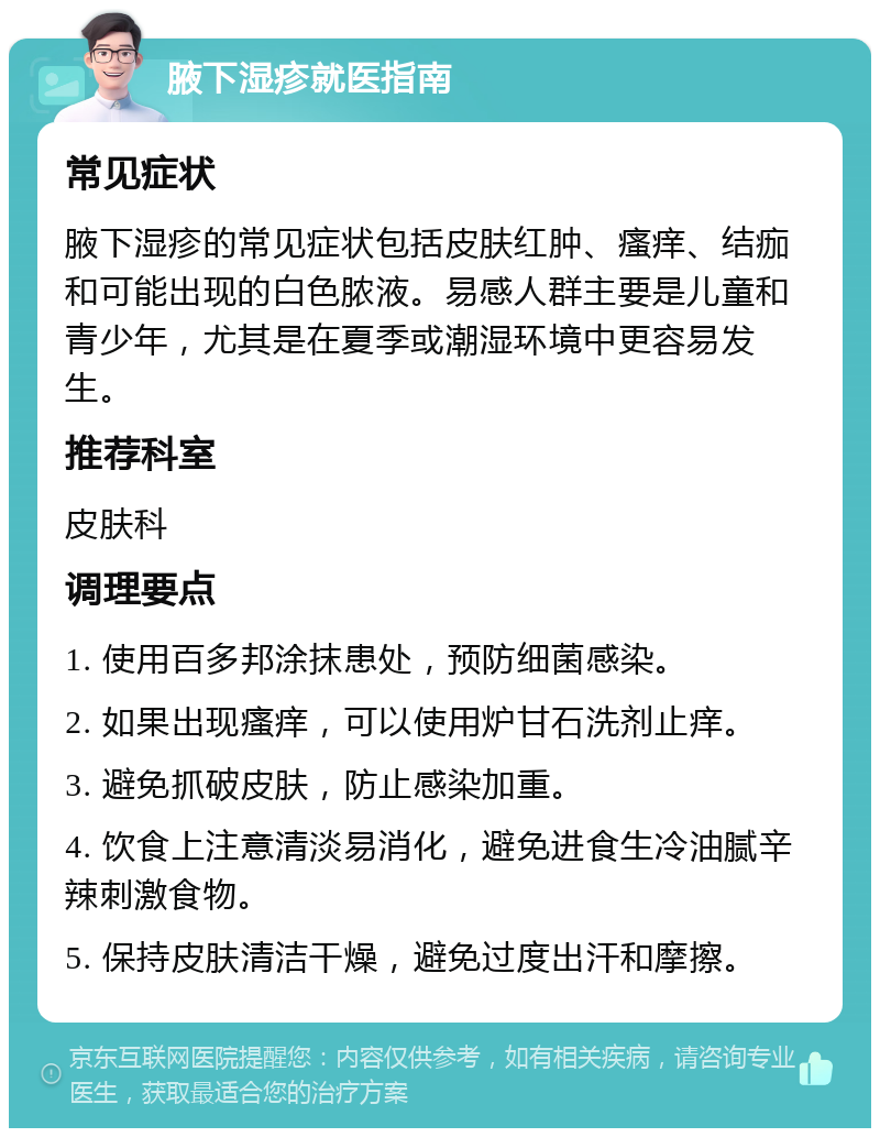 腋下湿疹就医指南 常见症状 腋下湿疹的常见症状包括皮肤红肿、瘙痒、结痂和可能出现的白色脓液。易感人群主要是儿童和青少年，尤其是在夏季或潮湿环境中更容易发生。 推荐科室 皮肤科 调理要点 1. 使用百多邦涂抹患处，预防细菌感染。 2. 如果出现瘙痒，可以使用炉甘石洗剂止痒。 3. 避免抓破皮肤，防止感染加重。 4. 饮食上注意清淡易消化，避免进食生冷油腻辛辣刺激食物。 5. 保持皮肤清洁干燥，避免过度出汗和摩擦。