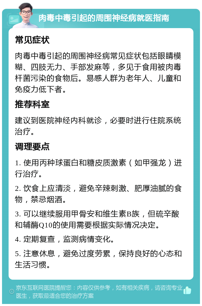 肉毒中毒引起的周围神经病就医指南 常见症状 肉毒中毒引起的周围神经病常见症状包括眼睛模糊、四肢无力、手部发麻等，多见于食用被肉毒杆菌污染的食物后。易感人群为老年人、儿童和免疫力低下者。 推荐科室 建议到医院神经内科就诊，必要时进行住院系统治疗。 调理要点 1. 使用丙种球蛋白和糖皮质激素（如甲强龙）进行治疗。 2. 饮食上应清淡，避免辛辣刺激、肥厚油腻的食物，禁忌烟酒。 3. 可以继续服用甲骨安和维生素B族，但硫辛酸和辅酶Q10的使用需要根据实际情况决定。 4. 定期复查，监测病情变化。 5. 注意休息，避免过度劳累，保持良好的心态和生活习惯。