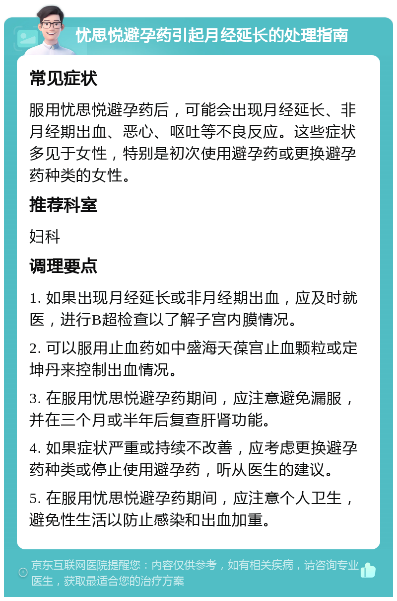 忧思悦避孕药引起月经延长的处理指南 常见症状 服用忧思悦避孕药后，可能会出现月经延长、非月经期出血、恶心、呕吐等不良反应。这些症状多见于女性，特别是初次使用避孕药或更换避孕药种类的女性。 推荐科室 妇科 调理要点 1. 如果出现月经延长或非月经期出血，应及时就医，进行B超检查以了解子宫内膜情况。 2. 可以服用止血药如中盛海天葆宫止血颗粒或定坤丹来控制出血情况。 3. 在服用忧思悦避孕药期间，应注意避免漏服，并在三个月或半年后复查肝肾功能。 4. 如果症状严重或持续不改善，应考虑更换避孕药种类或停止使用避孕药，听从医生的建议。 5. 在服用忧思悦避孕药期间，应注意个人卫生，避免性生活以防止感染和出血加重。