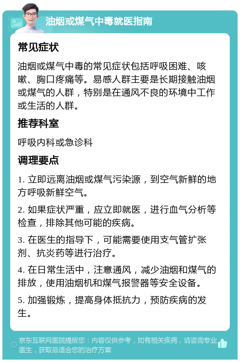 油烟或煤气中毒就医指南 常见症状 油烟或煤气中毒的常见症状包括呼吸困难、咳嗽、胸口疼痛等。易感人群主要是长期接触油烟或煤气的人群，特别是在通风不良的环境中工作或生活的人群。 推荐科室 呼吸内科或急诊科 调理要点 1. 立即远离油烟或煤气污染源，到空气新鲜的地方呼吸新鲜空气。 2. 如果症状严重，应立即就医，进行血气分析等检查，排除其他可能的疾病。 3. 在医生的指导下，可能需要使用支气管扩张剂、抗炎药等进行治疗。 4. 在日常生活中，注意通风，减少油烟和煤气的排放，使用油烟机和煤气报警器等安全设备。 5. 加强锻炼，提高身体抵抗力，预防疾病的发生。