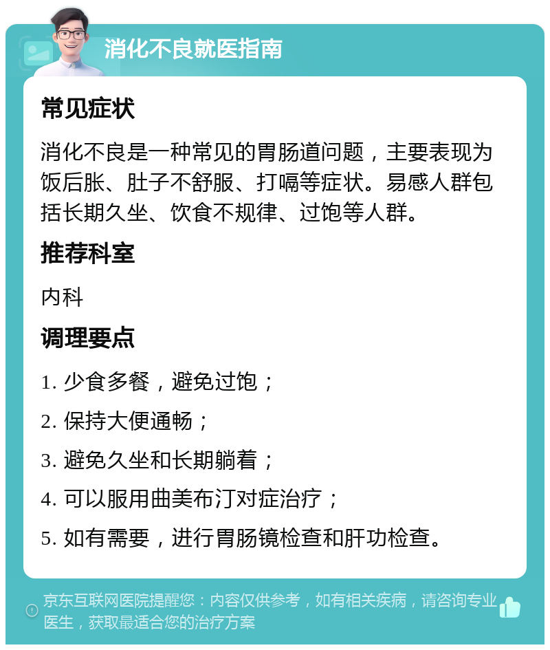 消化不良就医指南 常见症状 消化不良是一种常见的胃肠道问题，主要表现为饭后胀、肚子不舒服、打嗝等症状。易感人群包括长期久坐、饮食不规律、过饱等人群。 推荐科室 内科 调理要点 1. 少食多餐，避免过饱； 2. 保持大便通畅； 3. 避免久坐和长期躺着； 4. 可以服用曲美布汀对症治疗； 5. 如有需要，进行胃肠镜检查和肝功检查。