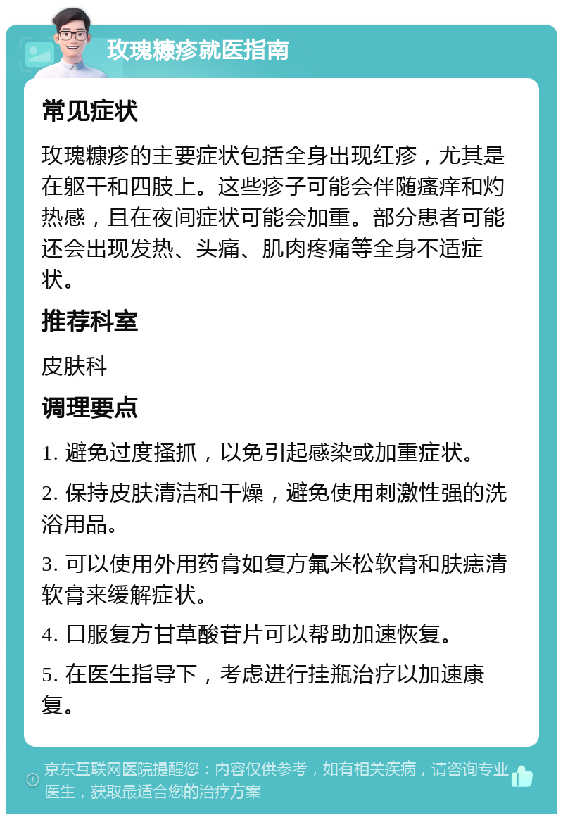 玫瑰糠疹就医指南 常见症状 玫瑰糠疹的主要症状包括全身出现红疹，尤其是在躯干和四肢上。这些疹子可能会伴随瘙痒和灼热感，且在夜间症状可能会加重。部分患者可能还会出现发热、头痛、肌肉疼痛等全身不适症状。 推荐科室 皮肤科 调理要点 1. 避免过度搔抓，以免引起感染或加重症状。 2. 保持皮肤清洁和干燥，避免使用刺激性强的洗浴用品。 3. 可以使用外用药膏如复方氟米松软膏和肤痣清软膏来缓解症状。 4. 口服复方甘草酸苷片可以帮助加速恢复。 5. 在医生指导下，考虑进行挂瓶治疗以加速康复。