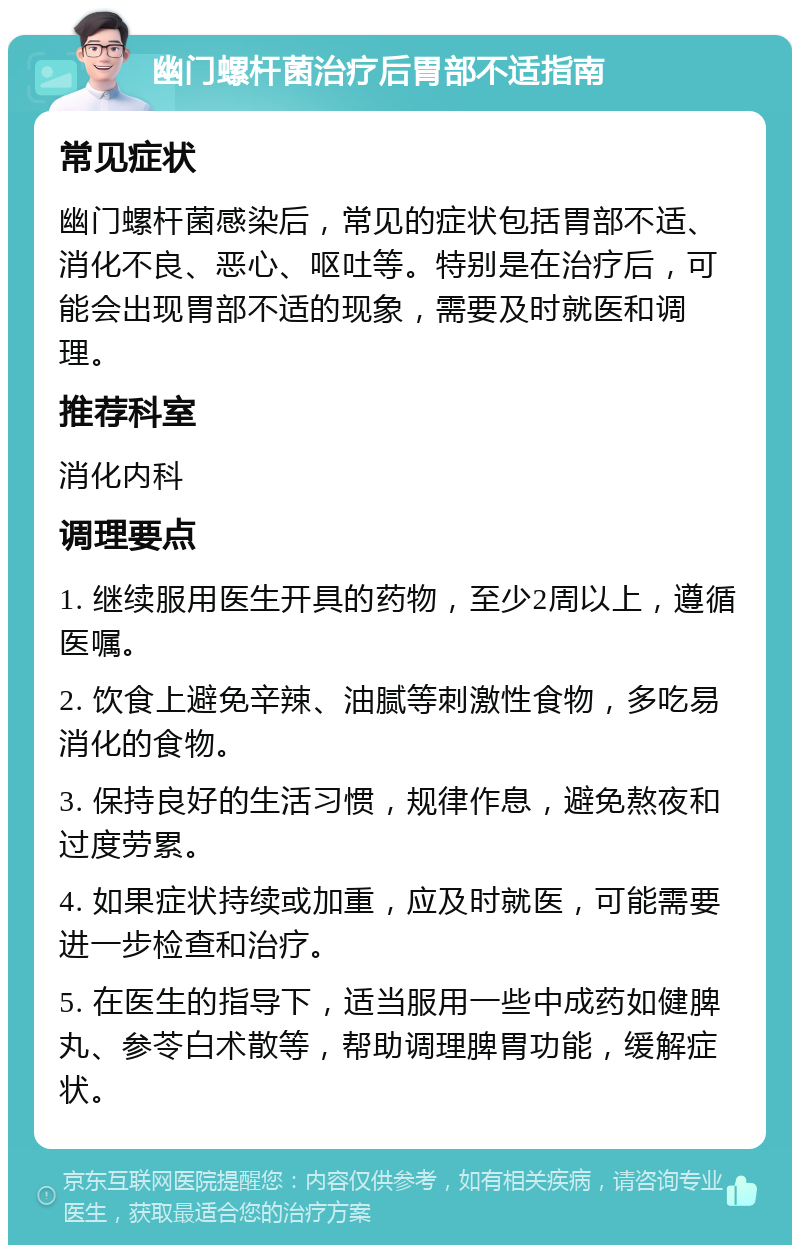 幽门螺杆菌治疗后胃部不适指南 常见症状 幽门螺杆菌感染后，常见的症状包括胃部不适、消化不良、恶心、呕吐等。特别是在治疗后，可能会出现胃部不适的现象，需要及时就医和调理。 推荐科室 消化内科 调理要点 1. 继续服用医生开具的药物，至少2周以上，遵循医嘱。 2. 饮食上避免辛辣、油腻等刺激性食物，多吃易消化的食物。 3. 保持良好的生活习惯，规律作息，避免熬夜和过度劳累。 4. 如果症状持续或加重，应及时就医，可能需要进一步检查和治疗。 5. 在医生的指导下，适当服用一些中成药如健脾丸、参苓白术散等，帮助调理脾胃功能，缓解症状。