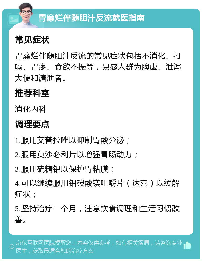 胃糜烂伴随胆汁反流就医指南 常见症状 胃糜烂伴随胆汁反流的常见症状包括不消化、打嗝、胃疼、食欲不振等，易感人群为脾虚、泄泻大便和溏泄者。 推荐科室 消化内科 调理要点 1.服用艾普拉唑以抑制胃酸分泌； 2.服用莫沙必利片以增强胃肠动力； 3.服用硫糖铝以保护胃粘膜； 4.可以继续服用铝碳酸镁咀嚼片（达喜）以缓解症状； 5.坚持治疗一个月，注意饮食调理和生活习惯改善。