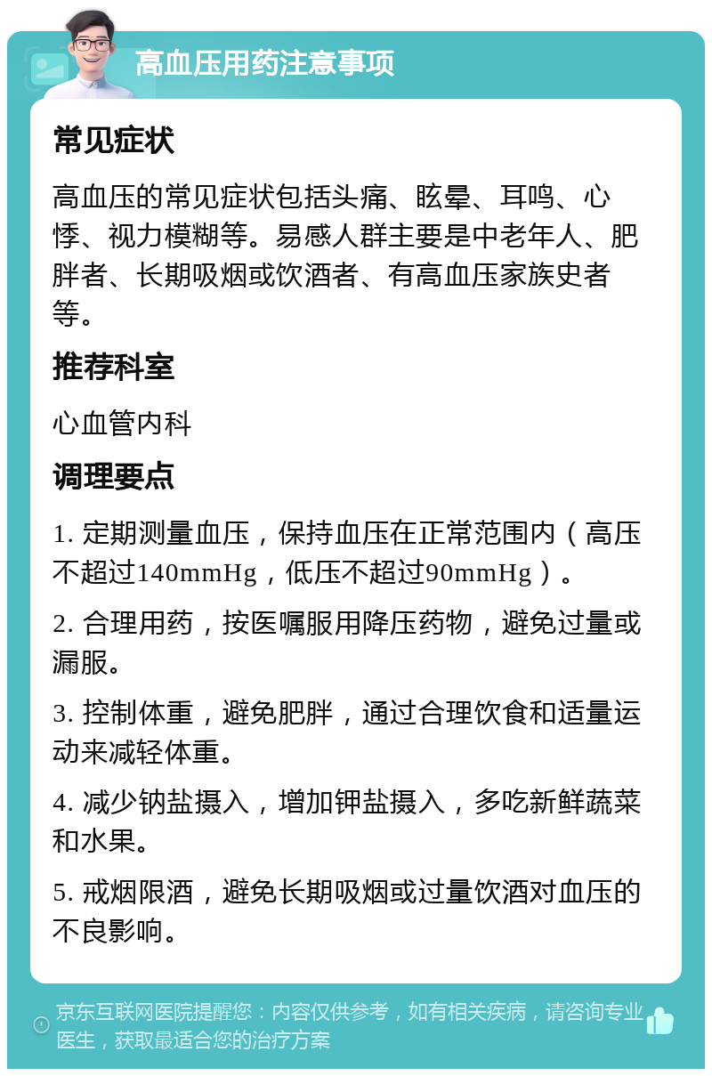 高血压用药注意事项 常见症状 高血压的常见症状包括头痛、眩晕、耳鸣、心悸、视力模糊等。易感人群主要是中老年人、肥胖者、长期吸烟或饮酒者、有高血压家族史者等。 推荐科室 心血管内科 调理要点 1. 定期测量血压，保持血压在正常范围内（高压不超过140mmHg，低压不超过90mmHg）。 2. 合理用药，按医嘱服用降压药物，避免过量或漏服。 3. 控制体重，避免肥胖，通过合理饮食和适量运动来减轻体重。 4. 减少钠盐摄入，增加钾盐摄入，多吃新鲜蔬菜和水果。 5. 戒烟限酒，避免长期吸烟或过量饮酒对血压的不良影响。