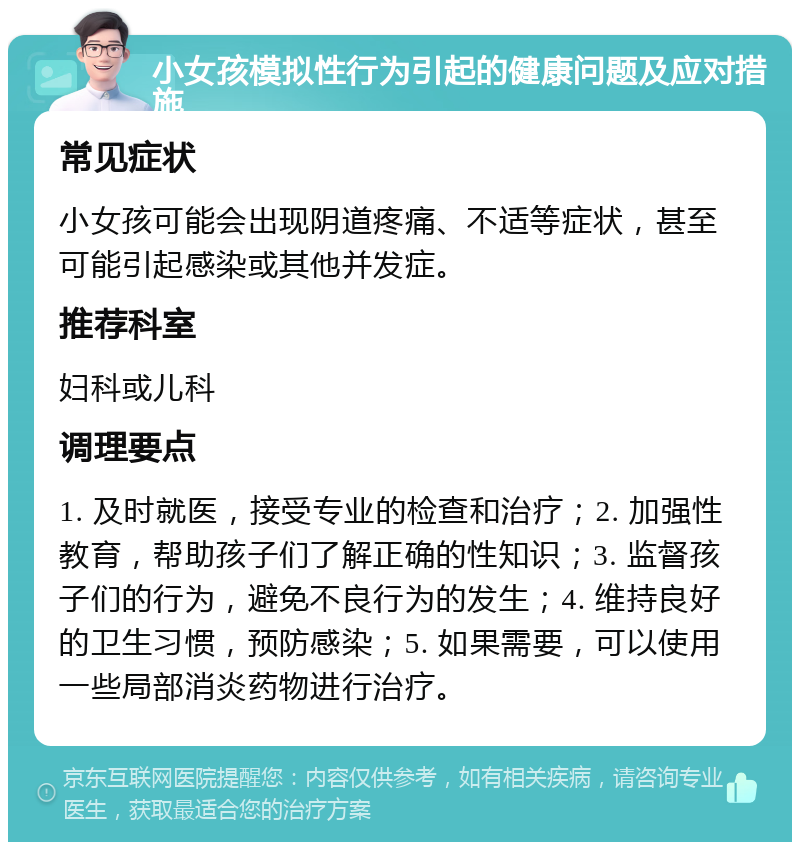 小女孩模拟性行为引起的健康问题及应对措施 常见症状 小女孩可能会出现阴道疼痛、不适等症状，甚至可能引起感染或其他并发症。 推荐科室 妇科或儿科 调理要点 1. 及时就医，接受专业的检查和治疗；2. 加强性教育，帮助孩子们了解正确的性知识；3. 监督孩子们的行为，避免不良行为的发生；4. 维持良好的卫生习惯，预防感染；5. 如果需要，可以使用一些局部消炎药物进行治疗。