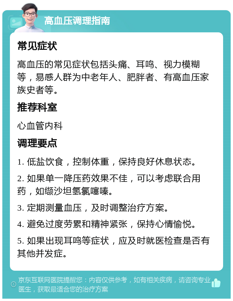 高血压调理指南 常见症状 高血压的常见症状包括头痛、耳鸣、视力模糊等，易感人群为中老年人、肥胖者、有高血压家族史者等。 推荐科室 心血管内科 调理要点 1. 低盐饮食，控制体重，保持良好休息状态。 2. 如果单一降压药效果不佳，可以考虑联合用药，如缬沙坦氢氯噻嗪。 3. 定期测量血压，及时调整治疗方案。 4. 避免过度劳累和精神紧张，保持心情愉悦。 5. 如果出现耳鸣等症状，应及时就医检查是否有其他并发症。