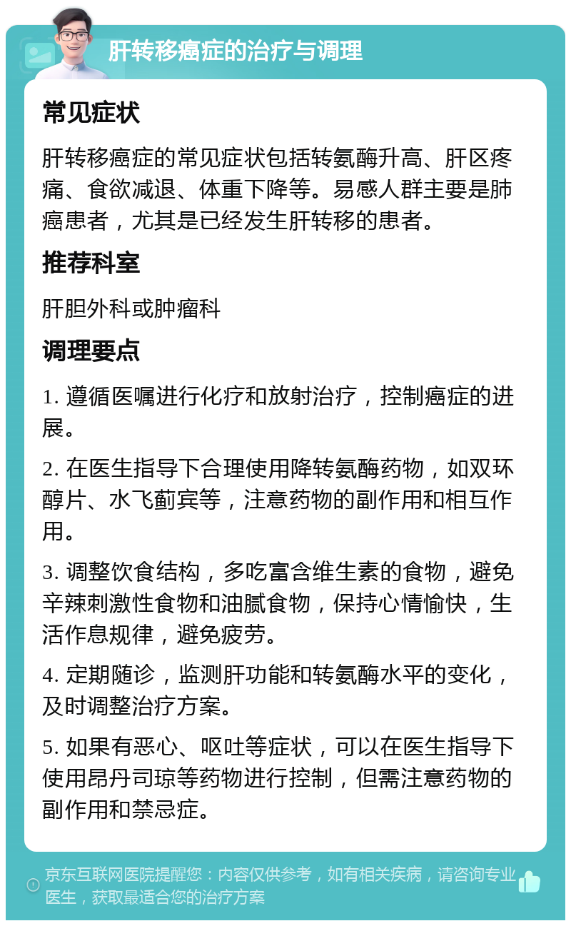 肝转移癌症的治疗与调理 常见症状 肝转移癌症的常见症状包括转氨酶升高、肝区疼痛、食欲减退、体重下降等。易感人群主要是肺癌患者，尤其是已经发生肝转移的患者。 推荐科室 肝胆外科或肿瘤科 调理要点 1. 遵循医嘱进行化疗和放射治疗，控制癌症的进展。 2. 在医生指导下合理使用降转氨酶药物，如双环醇片、水飞蓟宾等，注意药物的副作用和相互作用。 3. 调整饮食结构，多吃富含维生素的食物，避免辛辣刺激性食物和油腻食物，保持心情愉快，生活作息规律，避免疲劳。 4. 定期随诊，监测肝功能和转氨酶水平的变化，及时调整治疗方案。 5. 如果有恶心、呕吐等症状，可以在医生指导下使用昂丹司琼等药物进行控制，但需注意药物的副作用和禁忌症。