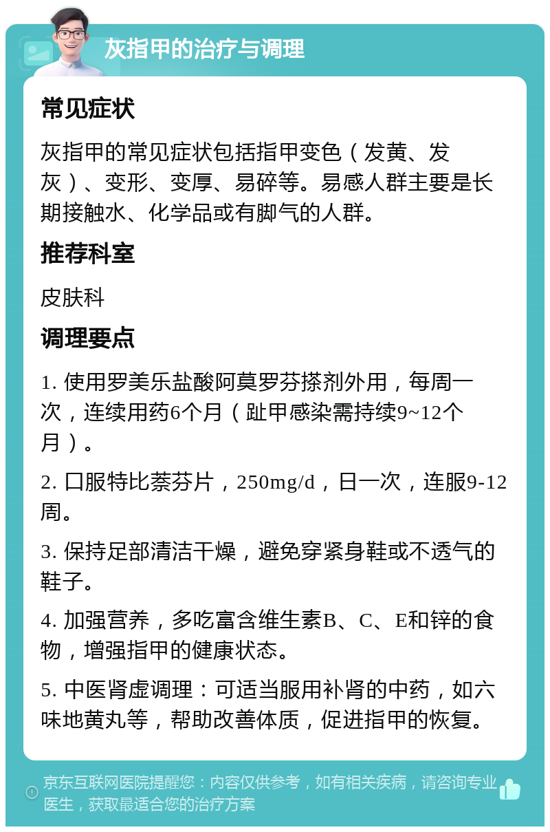 灰指甲的治疗与调理 常见症状 灰指甲的常见症状包括指甲变色（发黄、发灰）、变形、变厚、易碎等。易感人群主要是长期接触水、化学品或有脚气的人群。 推荐科室 皮肤科 调理要点 1. 使用罗美乐盐酸阿莫罗芬搽剂外用，每周一次，连续用药6个月（趾甲感染需持续9~12个月）。 2. 口服特比萘芬片，250mg/d，日一次，连服9-12周。 3. 保持足部清洁干燥，避免穿紧身鞋或不透气的鞋子。 4. 加强营养，多吃富含维生素B、C、E和锌的食物，增强指甲的健康状态。 5. 中医肾虚调理：可适当服用补肾的中药，如六味地黄丸等，帮助改善体质，促进指甲的恢复。