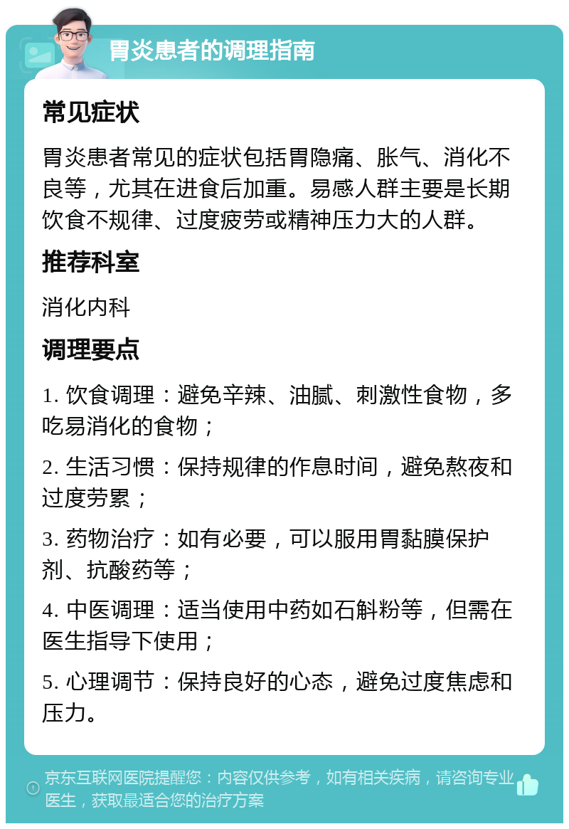 胃炎患者的调理指南 常见症状 胃炎患者常见的症状包括胃隐痛、胀气、消化不良等，尤其在进食后加重。易感人群主要是长期饮食不规律、过度疲劳或精神压力大的人群。 推荐科室 消化内科 调理要点 1. 饮食调理：避免辛辣、油腻、刺激性食物，多吃易消化的食物； 2. 生活习惯：保持规律的作息时间，避免熬夜和过度劳累； 3. 药物治疗：如有必要，可以服用胃黏膜保护剂、抗酸药等； 4. 中医调理：适当使用中药如石斛粉等，但需在医生指导下使用； 5. 心理调节：保持良好的心态，避免过度焦虑和压力。