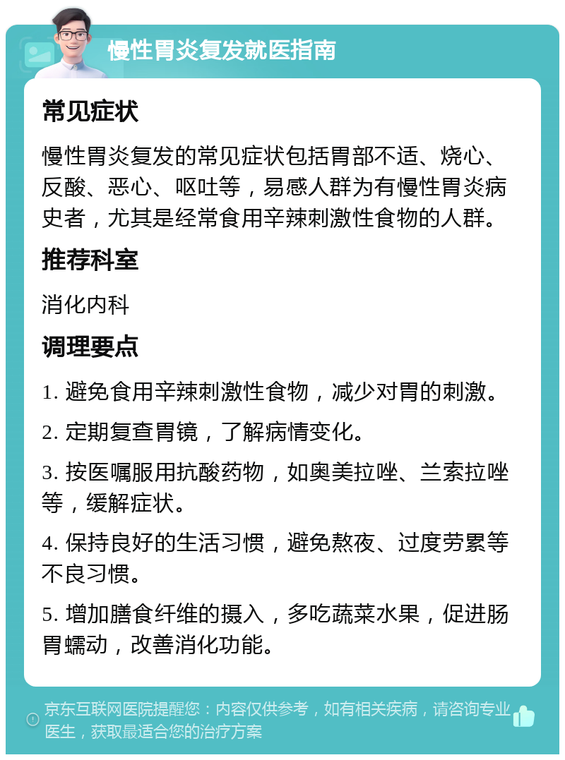 慢性胃炎复发就医指南 常见症状 慢性胃炎复发的常见症状包括胃部不适、烧心、反酸、恶心、呕吐等，易感人群为有慢性胃炎病史者，尤其是经常食用辛辣刺激性食物的人群。 推荐科室 消化内科 调理要点 1. 避免食用辛辣刺激性食物，减少对胃的刺激。 2. 定期复查胃镜，了解病情变化。 3. 按医嘱服用抗酸药物，如奥美拉唑、兰索拉唑等，缓解症状。 4. 保持良好的生活习惯，避免熬夜、过度劳累等不良习惯。 5. 增加膳食纤维的摄入，多吃蔬菜水果，促进肠胃蠕动，改善消化功能。