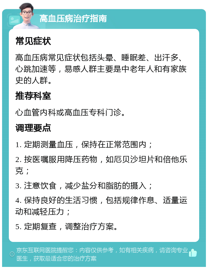 高血压病治疗指南 常见症状 高血压病常见症状包括头晕、睡眠差、出汗多、心跳加速等，易感人群主要是中老年人和有家族史的人群。 推荐科室 心血管内科或高血压专科门诊。 调理要点 1. 定期测量血压，保持在正常范围内； 2. 按医嘱服用降压药物，如厄贝沙坦片和倍他乐克； 3. 注意饮食，减少盐分和脂肪的摄入； 4. 保持良好的生活习惯，包括规律作息、适量运动和减轻压力； 5. 定期复查，调整治疗方案。