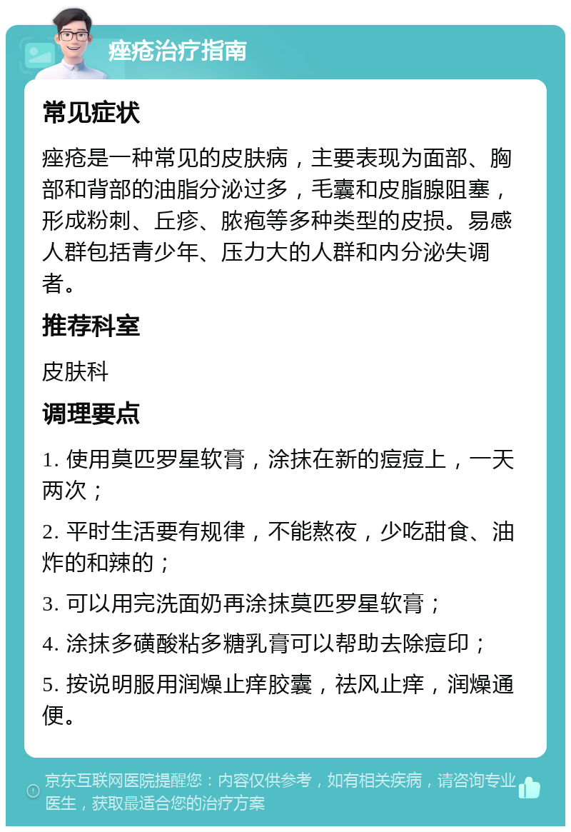 痤疮治疗指南 常见症状 痤疮是一种常见的皮肤病，主要表现为面部、胸部和背部的油脂分泌过多，毛囊和皮脂腺阻塞，形成粉刺、丘疹、脓疱等多种类型的皮损。易感人群包括青少年、压力大的人群和内分泌失调者。 推荐科室 皮肤科 调理要点 1. 使用莫匹罗星软膏，涂抹在新的痘痘上，一天两次； 2. 平时生活要有规律，不能熬夜，少吃甜食、油炸的和辣的； 3. 可以用完洗面奶再涂抹莫匹罗星软膏； 4. 涂抹多磺酸粘多糖乳膏可以帮助去除痘印； 5. 按说明服用润燥止痒胶囊，祛风止痒，润燥通便。