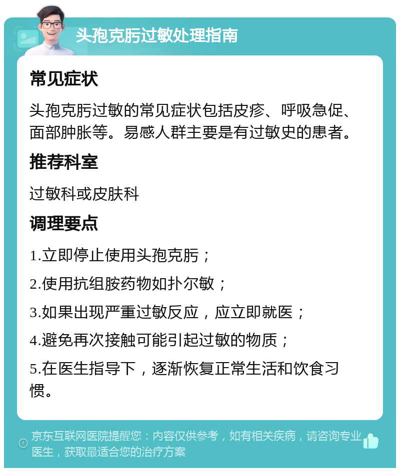 头孢克肟过敏处理指南 常见症状 头孢克肟过敏的常见症状包括皮疹、呼吸急促、面部肿胀等。易感人群主要是有过敏史的患者。 推荐科室 过敏科或皮肤科 调理要点 1.立即停止使用头孢克肟； 2.使用抗组胺药物如扑尔敏； 3.如果出现严重过敏反应，应立即就医； 4.避免再次接触可能引起过敏的物质； 5.在医生指导下，逐渐恢复正常生活和饮食习惯。