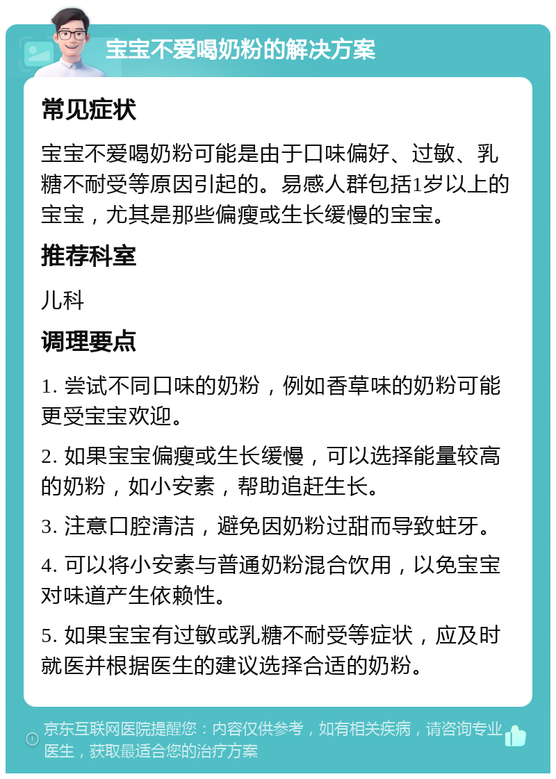 宝宝不爱喝奶粉的解决方案 常见症状 宝宝不爱喝奶粉可能是由于口味偏好、过敏、乳糖不耐受等原因引起的。易感人群包括1岁以上的宝宝，尤其是那些偏瘦或生长缓慢的宝宝。 推荐科室 儿科 调理要点 1. 尝试不同口味的奶粉，例如香草味的奶粉可能更受宝宝欢迎。 2. 如果宝宝偏瘦或生长缓慢，可以选择能量较高的奶粉，如小安素，帮助追赶生长。 3. 注意口腔清洁，避免因奶粉过甜而导致蛀牙。 4. 可以将小安素与普通奶粉混合饮用，以免宝宝对味道产生依赖性。 5. 如果宝宝有过敏或乳糖不耐受等症状，应及时就医并根据医生的建议选择合适的奶粉。