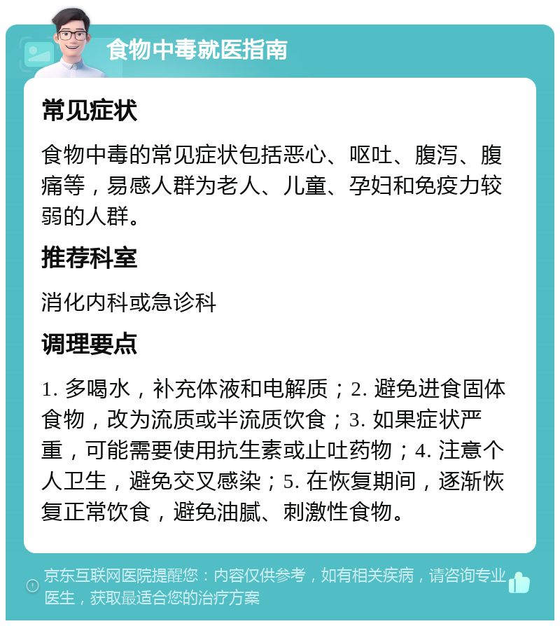 食物中毒就医指南 常见症状 食物中毒的常见症状包括恶心、呕吐、腹泻、腹痛等，易感人群为老人、儿童、孕妇和免疫力较弱的人群。 推荐科室 消化内科或急诊科 调理要点 1. 多喝水，补充体液和电解质；2. 避免进食固体食物，改为流质或半流质饮食；3. 如果症状严重，可能需要使用抗生素或止吐药物；4. 注意个人卫生，避免交叉感染；5. 在恢复期间，逐渐恢复正常饮食，避免油腻、刺激性食物。