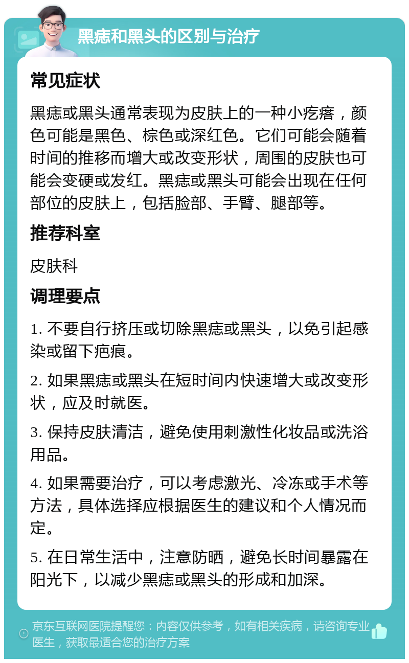 黑痣和黑头的区别与治疗 常见症状 黑痣或黑头通常表现为皮肤上的一种小疙瘩，颜色可能是黑色、棕色或深红色。它们可能会随着时间的推移而增大或改变形状，周围的皮肤也可能会变硬或发红。黑痣或黑头可能会出现在任何部位的皮肤上，包括脸部、手臂、腿部等。 推荐科室 皮肤科 调理要点 1. 不要自行挤压或切除黑痣或黑头，以免引起感染或留下疤痕。 2. 如果黑痣或黑头在短时间内快速增大或改变形状，应及时就医。 3. 保持皮肤清洁，避免使用刺激性化妆品或洗浴用品。 4. 如果需要治疗，可以考虑激光、冷冻或手术等方法，具体选择应根据医生的建议和个人情况而定。 5. 在日常生活中，注意防晒，避免长时间暴露在阳光下，以减少黑痣或黑头的形成和加深。