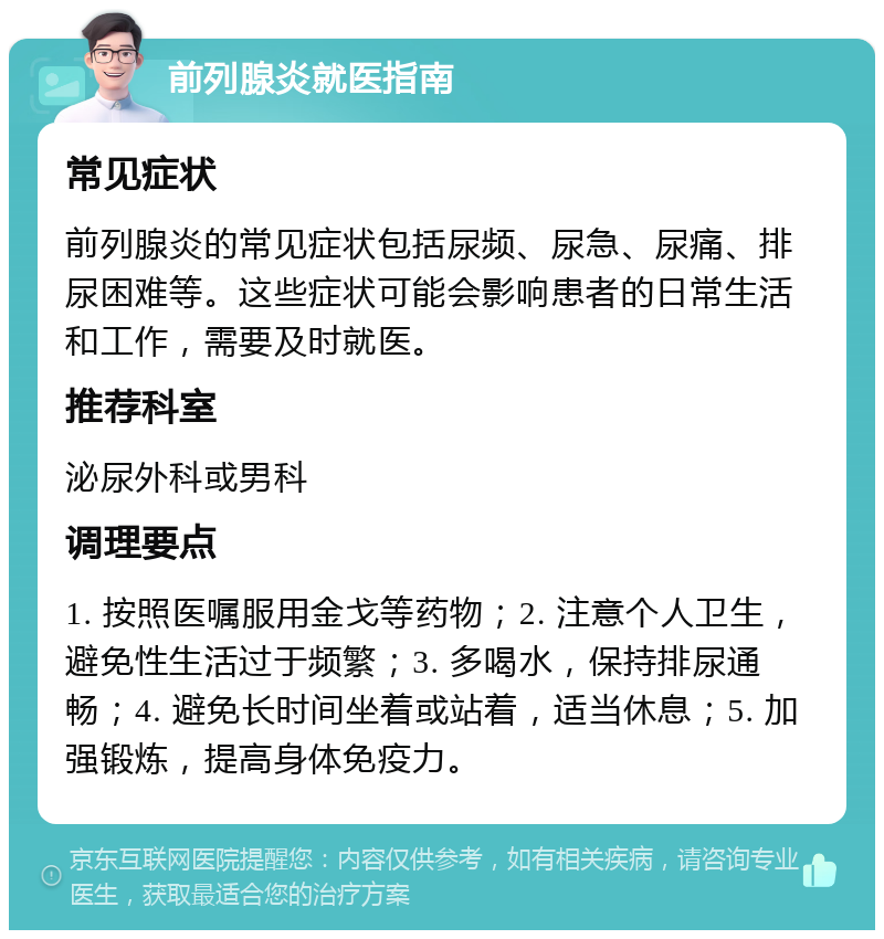 前列腺炎就医指南 常见症状 前列腺炎的常见症状包括尿频、尿急、尿痛、排尿困难等。这些症状可能会影响患者的日常生活和工作，需要及时就医。 推荐科室 泌尿外科或男科 调理要点 1. 按照医嘱服用金戈等药物；2. 注意个人卫生，避免性生活过于频繁；3. 多喝水，保持排尿通畅；4. 避免长时间坐着或站着，适当休息；5. 加强锻炼，提高身体免疫力。