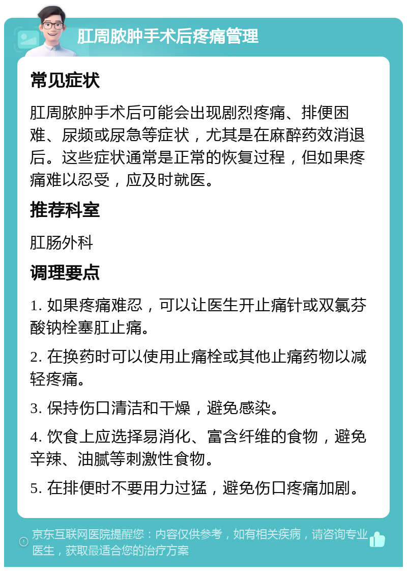 肛周脓肿手术后疼痛管理 常见症状 肛周脓肿手术后可能会出现剧烈疼痛、排便困难、尿频或尿急等症状，尤其是在麻醉药效消退后。这些症状通常是正常的恢复过程，但如果疼痛难以忍受，应及时就医。 推荐科室 肛肠外科 调理要点 1. 如果疼痛难忍，可以让医生开止痛针或双氯芬酸钠栓塞肛止痛。 2. 在换药时可以使用止痛栓或其他止痛药物以减轻疼痛。 3. 保持伤口清洁和干燥，避免感染。 4. 饮食上应选择易消化、富含纤维的食物，避免辛辣、油腻等刺激性食物。 5. 在排便时不要用力过猛，避免伤口疼痛加剧。