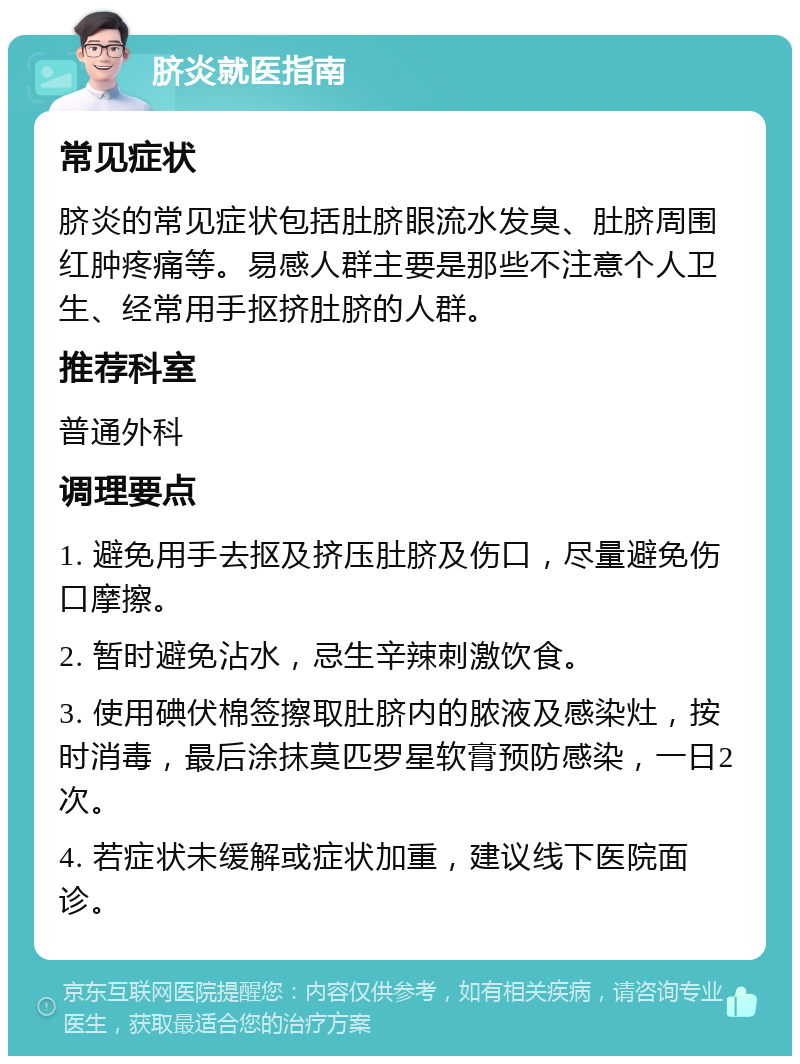 脐炎就医指南 常见症状 脐炎的常见症状包括肚脐眼流水发臭、肚脐周围红肿疼痛等。易感人群主要是那些不注意个人卫生、经常用手抠挤肚脐的人群。 推荐科室 普通外科 调理要点 1. 避免用手去抠及挤压肚脐及伤口，尽量避免伤口摩擦。 2. 暂时避免沾水，忌生辛辣刺激饮食。 3. 使用碘伏棉签擦取肚脐内的脓液及感染灶，按时消毒，最后涂抹莫匹罗星软膏预防感染，一日2次。 4. 若症状未缓解或症状加重，建议线下医院面诊。