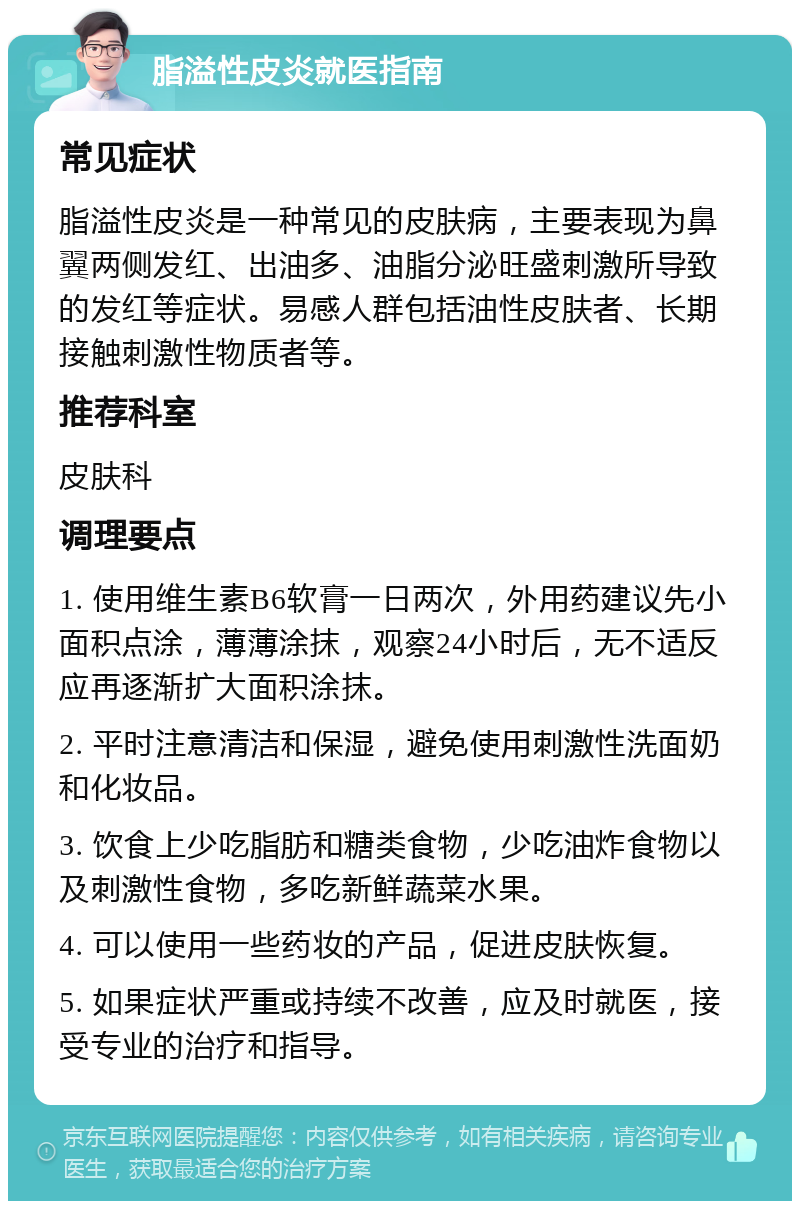 脂溢性皮炎就医指南 常见症状 脂溢性皮炎是一种常见的皮肤病，主要表现为鼻翼两侧发红、出油多、油脂分泌旺盛刺激所导致的发红等症状。易感人群包括油性皮肤者、长期接触刺激性物质者等。 推荐科室 皮肤科 调理要点 1. 使用维生素B6软膏一日两次，外用药建议先小面积点涂，薄薄涂抹，观察24小时后，无不适反应再逐渐扩大面积涂抹。 2. 平时注意清洁和保湿，避免使用刺激性洗面奶和化妆品。 3. 饮食上少吃脂肪和糖类食物，少吃油炸食物以及刺激性食物，多吃新鲜蔬菜水果。 4. 可以使用一些药妆的产品，促进皮肤恢复。 5. 如果症状严重或持续不改善，应及时就医，接受专业的治疗和指导。