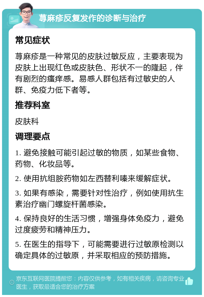 荨麻疹反复发作的诊断与治疗 常见症状 荨麻疹是一种常见的皮肤过敏反应，主要表现为皮肤上出现红色或皮肤色、形状不一的隆起，伴有剧烈的瘙痒感。易感人群包括有过敏史的人群、免疫力低下者等。 推荐科室 皮肤科 调理要点 1. 避免接触可能引起过敏的物质，如某些食物、药物、化妆品等。 2. 使用抗组胺药物如左西替利嗪来缓解症状。 3. 如果有感染，需要针对性治疗，例如使用抗生素治疗幽门螺旋杆菌感染。 4. 保持良好的生活习惯，增强身体免疫力，避免过度疲劳和精神压力。 5. 在医生的指导下，可能需要进行过敏原检测以确定具体的过敏原，并采取相应的预防措施。