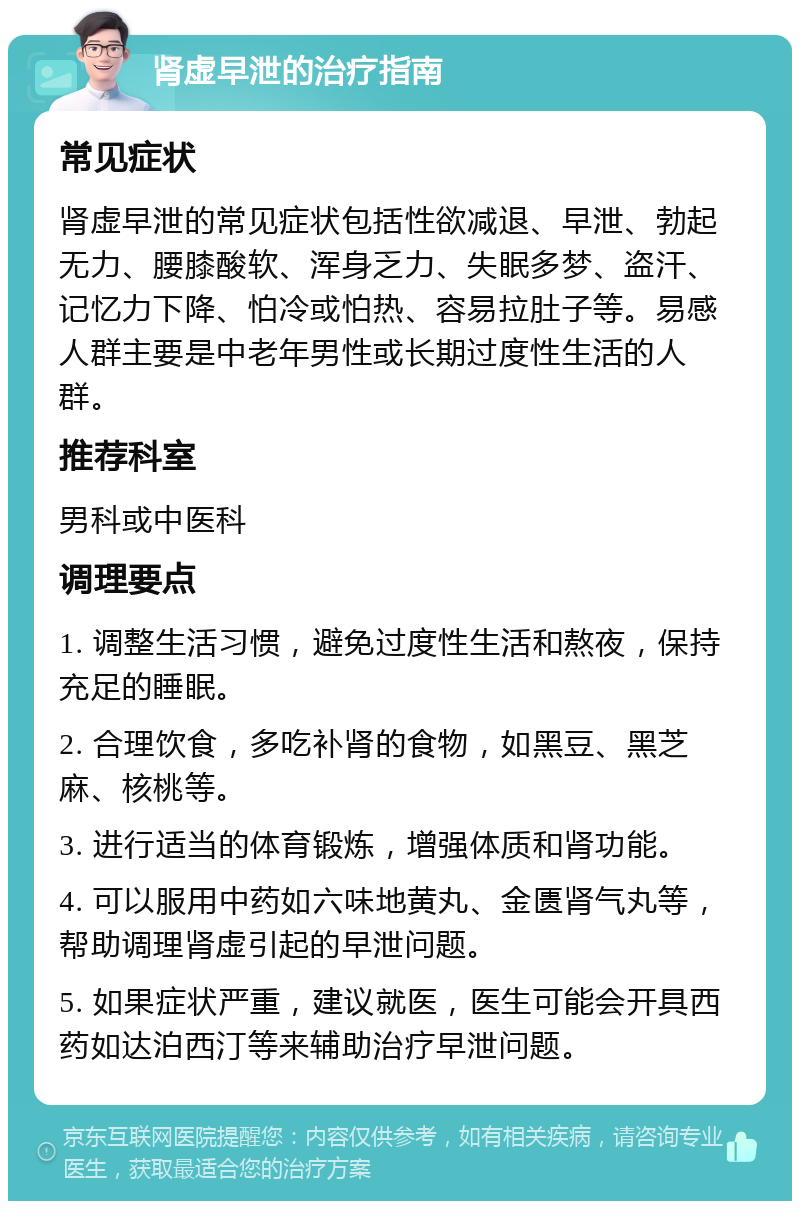 肾虚早泄的治疗指南 常见症状 肾虚早泄的常见症状包括性欲减退、早泄、勃起无力、腰膝酸软、浑身乏力、失眠多梦、盗汗、记忆力下降、怕冷或怕热、容易拉肚子等。易感人群主要是中老年男性或长期过度性生活的人群。 推荐科室 男科或中医科 调理要点 1. 调整生活习惯，避免过度性生活和熬夜，保持充足的睡眠。 2. 合理饮食，多吃补肾的食物，如黑豆、黑芝麻、核桃等。 3. 进行适当的体育锻炼，增强体质和肾功能。 4. 可以服用中药如六味地黄丸、金匮肾气丸等，帮助调理肾虚引起的早泄问题。 5. 如果症状严重，建议就医，医生可能会开具西药如达泊西汀等来辅助治疗早泄问题。