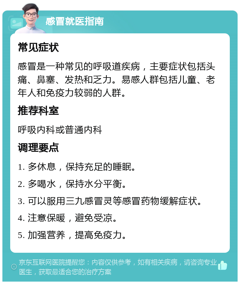 感冒就医指南 常见症状 感冒是一种常见的呼吸道疾病，主要症状包括头痛、鼻塞、发热和乏力。易感人群包括儿童、老年人和免疫力较弱的人群。 推荐科室 呼吸内科或普通内科 调理要点 1. 多休息，保持充足的睡眠。 2. 多喝水，保持水分平衡。 3. 可以服用三九感冒灵等感冒药物缓解症状。 4. 注意保暖，避免受凉。 5. 加强营养，提高免疫力。