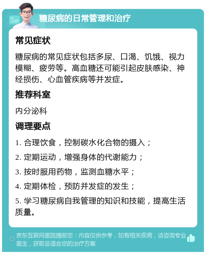 糖尿病的日常管理和治疗 常见症状 糖尿病的常见症状包括多尿、口渴、饥饿、视力模糊、疲劳等。高血糖还可能引起皮肤感染、神经损伤、心血管疾病等并发症。 推荐科室 内分泌科 调理要点 1. 合理饮食，控制碳水化合物的摄入； 2. 定期运动，增强身体的代谢能力； 3. 按时服用药物，监测血糖水平； 4. 定期体检，预防并发症的发生； 5. 学习糖尿病自我管理的知识和技能，提高生活质量。