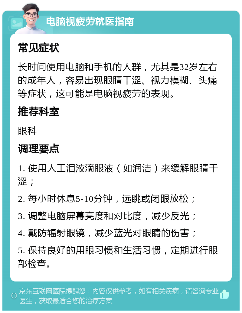 电脑视疲劳就医指南 常见症状 长时间使用电脑和手机的人群，尤其是32岁左右的成年人，容易出现眼睛干涩、视力模糊、头痛等症状，这可能是电脑视疲劳的表现。 推荐科室 眼科 调理要点 1. 使用人工泪液滴眼液（如润洁）来缓解眼睛干涩； 2. 每小时休息5-10分钟，远眺或闭眼放松； 3. 调整电脑屏幕亮度和对比度，减少反光； 4. 戴防辐射眼镜，减少蓝光对眼睛的伤害； 5. 保持良好的用眼习惯和生活习惯，定期进行眼部检查。