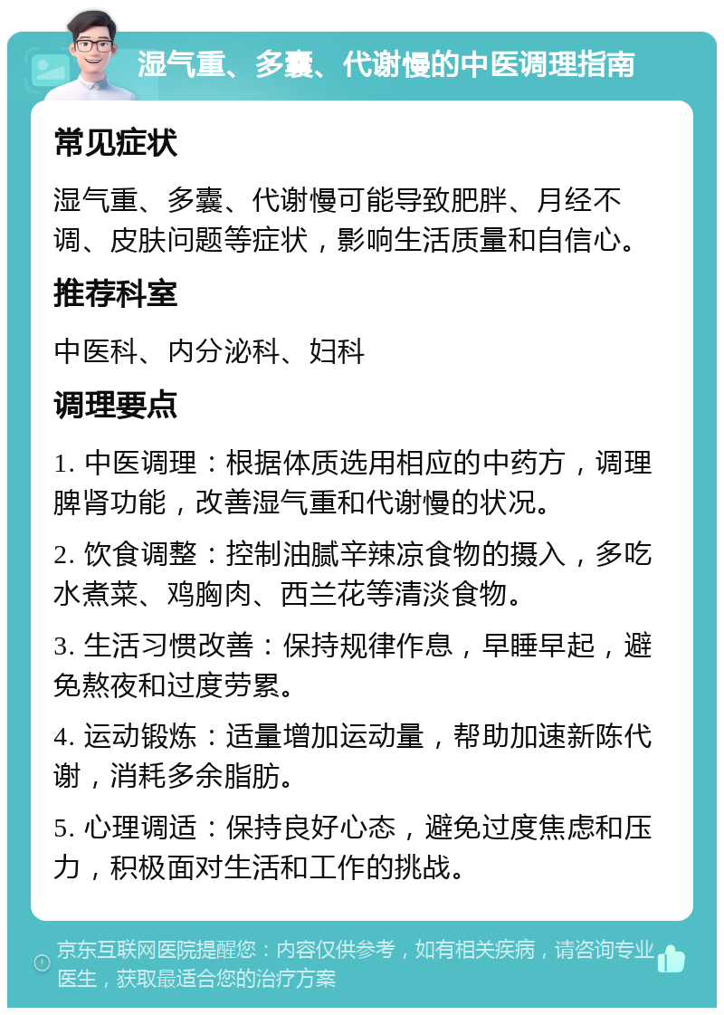 湿气重、多囊、代谢慢的中医调理指南 常见症状 湿气重、多囊、代谢慢可能导致肥胖、月经不调、皮肤问题等症状，影响生活质量和自信心。 推荐科室 中医科、内分泌科、妇科 调理要点 1. 中医调理：根据体质选用相应的中药方，调理脾肾功能，改善湿气重和代谢慢的状况。 2. 饮食调整：控制油腻辛辣凉食物的摄入，多吃水煮菜、鸡胸肉、西兰花等清淡食物。 3. 生活习惯改善：保持规律作息，早睡早起，避免熬夜和过度劳累。 4. 运动锻炼：适量增加运动量，帮助加速新陈代谢，消耗多余脂肪。 5. 心理调适：保持良好心态，避免过度焦虑和压力，积极面对生活和工作的挑战。