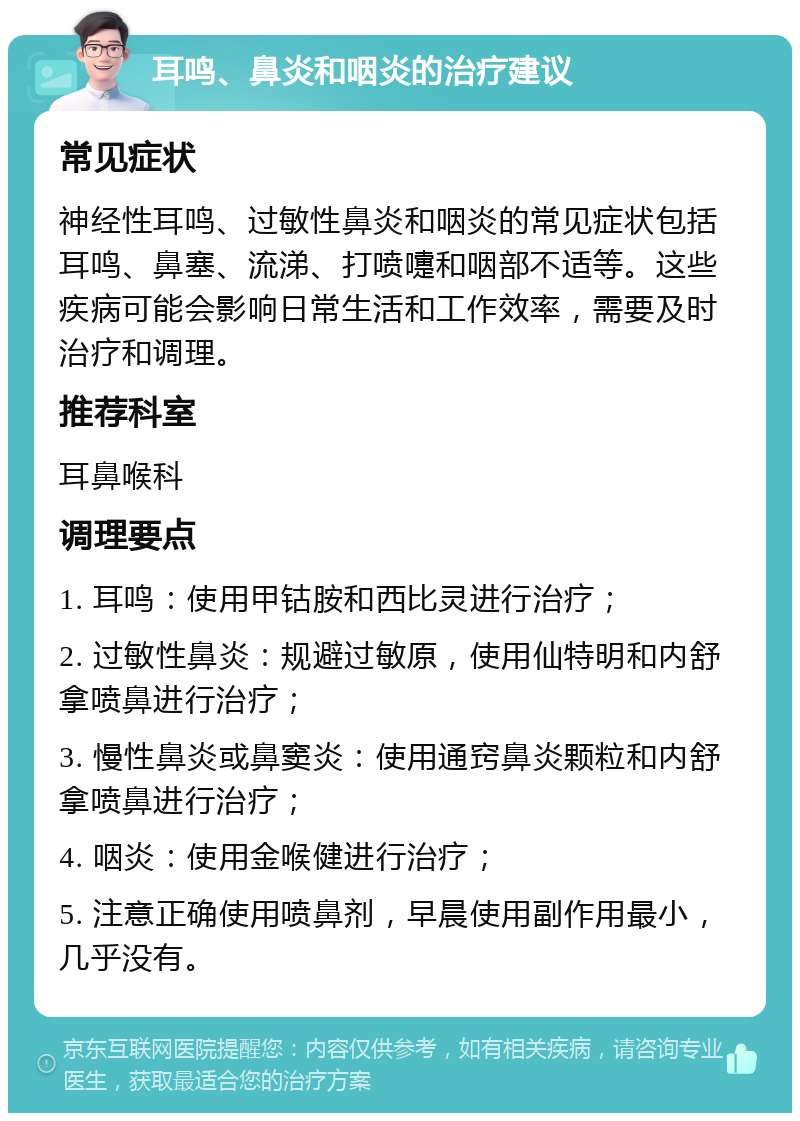 耳鸣、鼻炎和咽炎的治疗建议 常见症状 神经性耳鸣、过敏性鼻炎和咽炎的常见症状包括耳鸣、鼻塞、流涕、打喷嚏和咽部不适等。这些疾病可能会影响日常生活和工作效率，需要及时治疗和调理。 推荐科室 耳鼻喉科 调理要点 1. 耳鸣：使用甲钴胺和西比灵进行治疗； 2. 过敏性鼻炎：规避过敏原，使用仙特明和内舒拿喷鼻进行治疗； 3. 慢性鼻炎或鼻窦炎：使用通窍鼻炎颗粒和内舒拿喷鼻进行治疗； 4. 咽炎：使用金喉健进行治疗； 5. 注意正确使用喷鼻剂，早晨使用副作用最小，几乎没有。