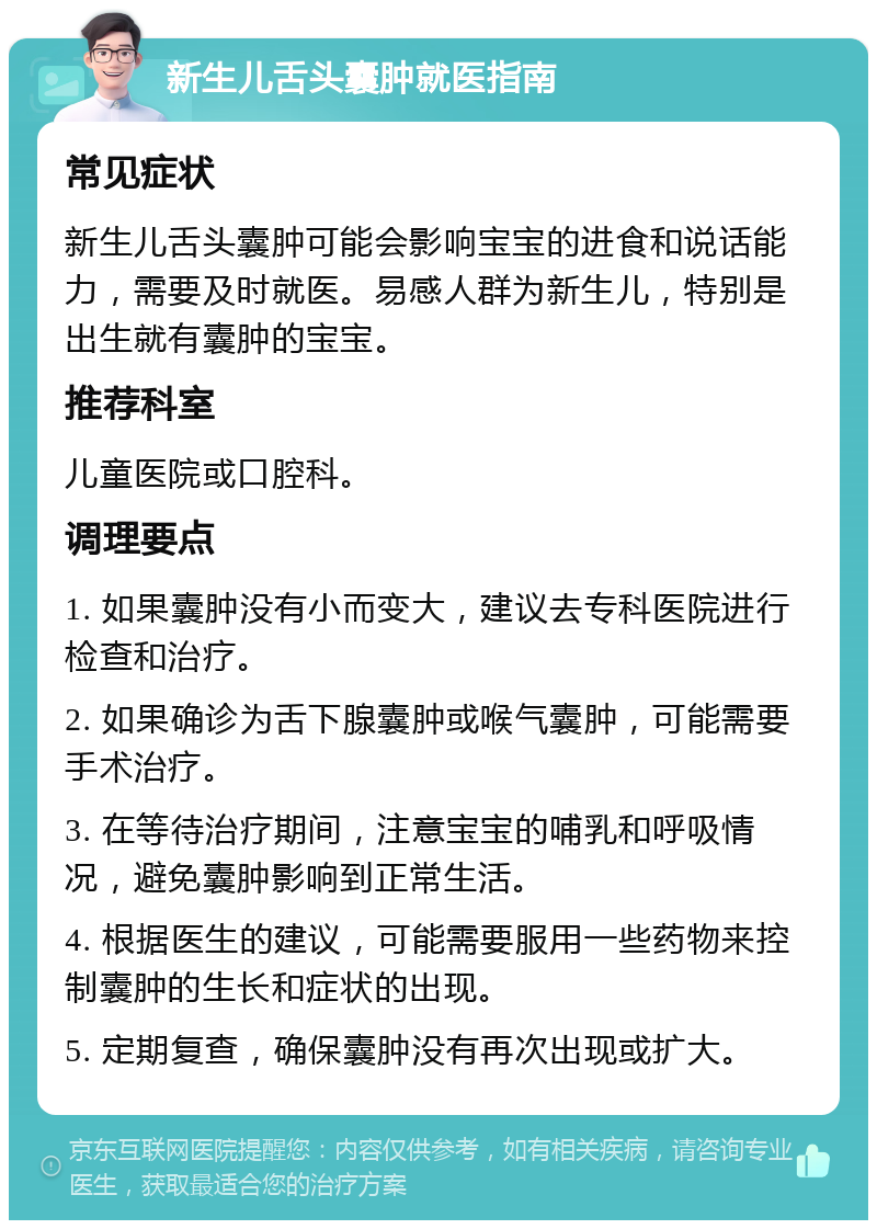 新生儿舌头囊肿就医指南 常见症状 新生儿舌头囊肿可能会影响宝宝的进食和说话能力，需要及时就医。易感人群为新生儿，特别是出生就有囊肿的宝宝。 推荐科室 儿童医院或口腔科。 调理要点 1. 如果囊肿没有小而变大，建议去专科医院进行检查和治疗。 2. 如果确诊为舌下腺囊肿或喉气囊肿，可能需要手术治疗。 3. 在等待治疗期间，注意宝宝的哺乳和呼吸情况，避免囊肿影响到正常生活。 4. 根据医生的建议，可能需要服用一些药物来控制囊肿的生长和症状的出现。 5. 定期复查，确保囊肿没有再次出现或扩大。