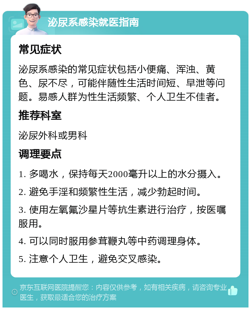 泌尿系感染就医指南 常见症状 泌尿系感染的常见症状包括小便痛、浑浊、黄色、尿不尽，可能伴随性生活时间短、早泄等问题。易感人群为性生活频繁、个人卫生不佳者。 推荐科室 泌尿外科或男科 调理要点 1. 多喝水，保持每天2000毫升以上的水分摄入。 2. 避免手淫和频繁性生活，减少勃起时间。 3. 使用左氧氟沙星片等抗生素进行治疗，按医嘱服用。 4. 可以同时服用参茸鞭丸等中药调理身体。 5. 注意个人卫生，避免交叉感染。