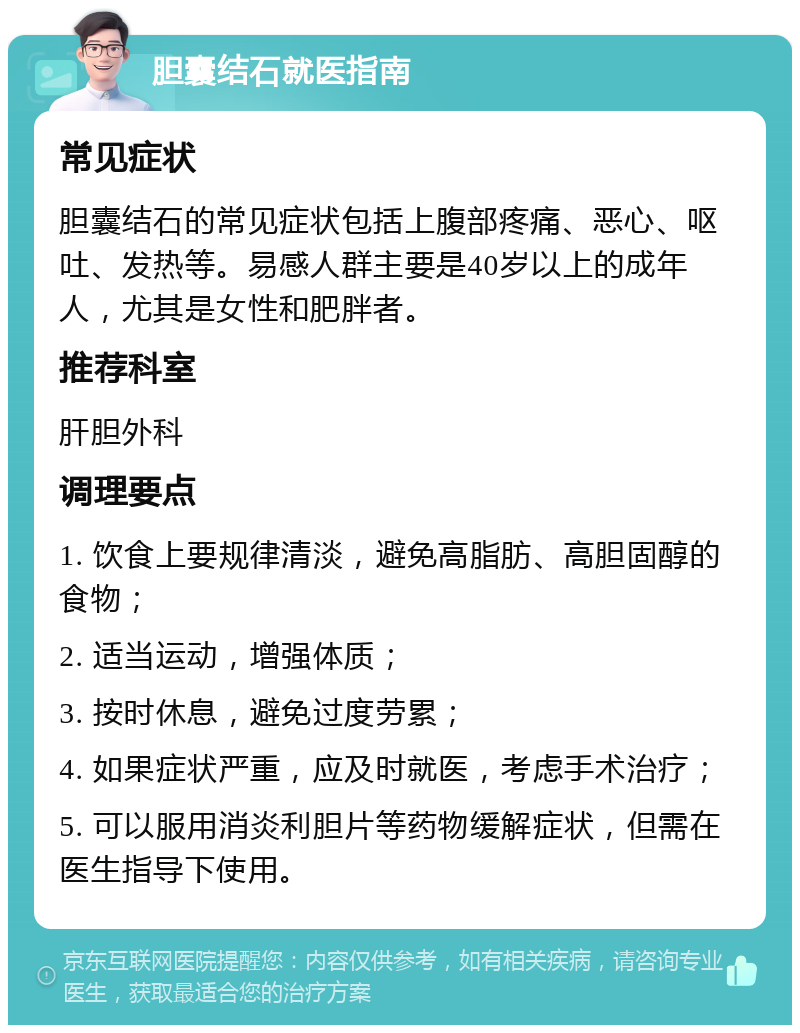 胆囊结石就医指南 常见症状 胆囊结石的常见症状包括上腹部疼痛、恶心、呕吐、发热等。易感人群主要是40岁以上的成年人，尤其是女性和肥胖者。 推荐科室 肝胆外科 调理要点 1. 饮食上要规律清淡，避免高脂肪、高胆固醇的食物； 2. 适当运动，增强体质； 3. 按时休息，避免过度劳累； 4. 如果症状严重，应及时就医，考虑手术治疗； 5. 可以服用消炎利胆片等药物缓解症状，但需在医生指导下使用。