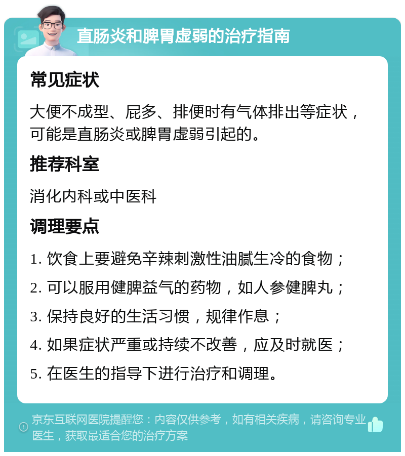 直肠炎和脾胃虚弱的治疗指南 常见症状 大便不成型、屁多、排便时有气体排出等症状，可能是直肠炎或脾胃虚弱引起的。 推荐科室 消化内科或中医科 调理要点 1. 饮食上要避免辛辣刺激性油腻生冷的食物； 2. 可以服用健脾益气的药物，如人参健脾丸； 3. 保持良好的生活习惯，规律作息； 4. 如果症状严重或持续不改善，应及时就医； 5. 在医生的指导下进行治疗和调理。