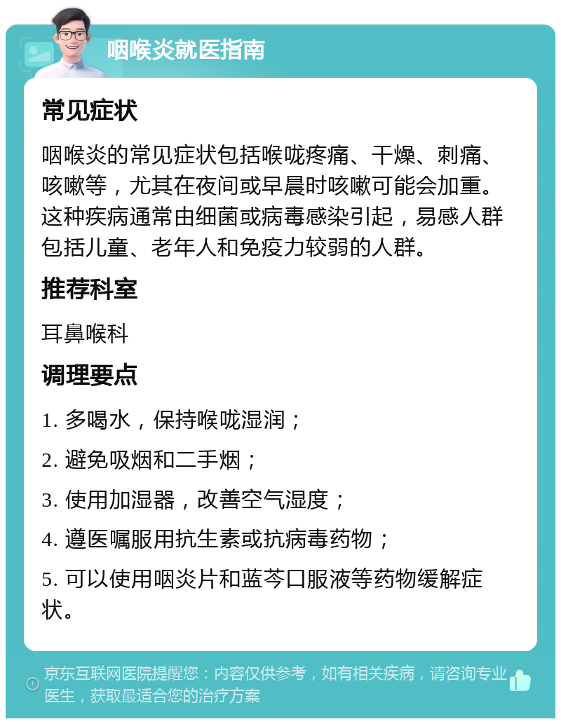 咽喉炎就医指南 常见症状 咽喉炎的常见症状包括喉咙疼痛、干燥、刺痛、咳嗽等，尤其在夜间或早晨时咳嗽可能会加重。这种疾病通常由细菌或病毒感染引起，易感人群包括儿童、老年人和免疫力较弱的人群。 推荐科室 耳鼻喉科 调理要点 1. 多喝水，保持喉咙湿润； 2. 避免吸烟和二手烟； 3. 使用加湿器，改善空气湿度； 4. 遵医嘱服用抗生素或抗病毒药物； 5. 可以使用咽炎片和蓝芩口服液等药物缓解症状。