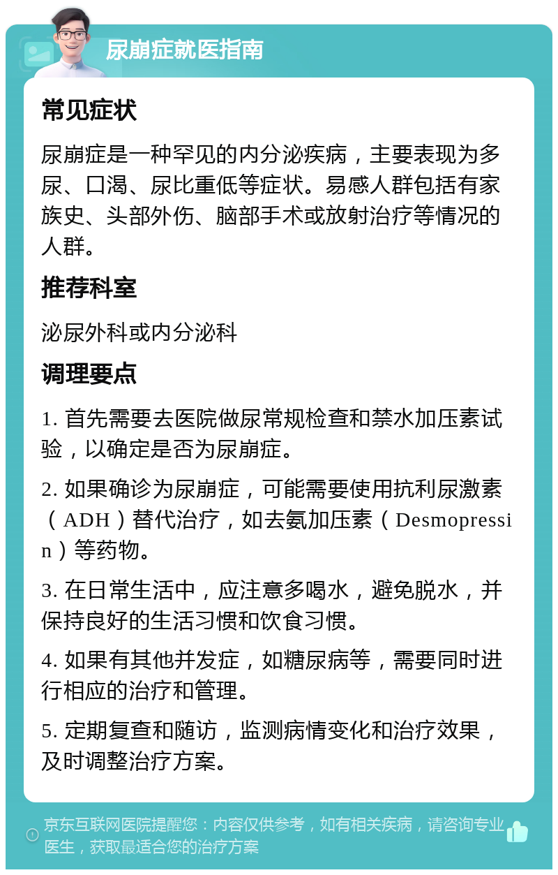 尿崩症就医指南 常见症状 尿崩症是一种罕见的内分泌疾病，主要表现为多尿、口渴、尿比重低等症状。易感人群包括有家族史、头部外伤、脑部手术或放射治疗等情况的人群。 推荐科室 泌尿外科或内分泌科 调理要点 1. 首先需要去医院做尿常规检查和禁水加压素试验，以确定是否为尿崩症。 2. 如果确诊为尿崩症，可能需要使用抗利尿激素（ADH）替代治疗，如去氨加压素（Desmopressin）等药物。 3. 在日常生活中，应注意多喝水，避免脱水，并保持良好的生活习惯和饮食习惯。 4. 如果有其他并发症，如糖尿病等，需要同时进行相应的治疗和管理。 5. 定期复查和随访，监测病情变化和治疗效果，及时调整治疗方案。