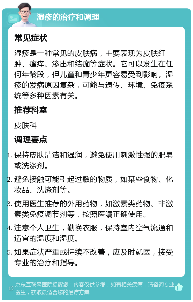 湿疹的治疗和调理 常见症状 湿疹是一种常见的皮肤病，主要表现为皮肤红肿、瘙痒、渗出和结痂等症状。它可以发生在任何年龄段，但儿童和青少年更容易受到影响。湿疹的发病原因复杂，可能与遗传、环境、免疫系统等多种因素有关。 推荐科室 皮肤科 调理要点 保持皮肤清洁和湿润，避免使用刺激性强的肥皂或洗涤剂。 避免接触可能引起过敏的物质，如某些食物、化妆品、洗涤剂等。 使用医生推荐的外用药物，如激素类药物、非激素类免疫调节剂等，按照医嘱正确使用。 注意个人卫生，勤换衣服，保持室内空气流通和适宜的温度和湿度。 如果症状严重或持续不改善，应及时就医，接受专业的治疗和指导。