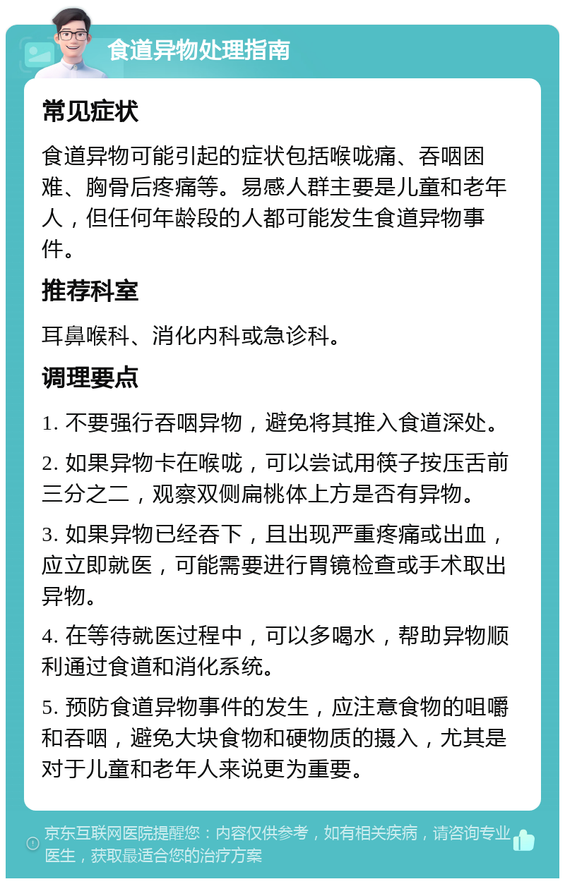 食道异物处理指南 常见症状 食道异物可能引起的症状包括喉咙痛、吞咽困难、胸骨后疼痛等。易感人群主要是儿童和老年人，但任何年龄段的人都可能发生食道异物事件。 推荐科室 耳鼻喉科、消化内科或急诊科。 调理要点 1. 不要强行吞咽异物，避免将其推入食道深处。 2. 如果异物卡在喉咙，可以尝试用筷子按压舌前三分之二，观察双侧扁桃体上方是否有异物。 3. 如果异物已经吞下，且出现严重疼痛或出血，应立即就医，可能需要进行胃镜检查或手术取出异物。 4. 在等待就医过程中，可以多喝水，帮助异物顺利通过食道和消化系统。 5. 预防食道异物事件的发生，应注意食物的咀嚼和吞咽，避免大块食物和硬物质的摄入，尤其是对于儿童和老年人来说更为重要。