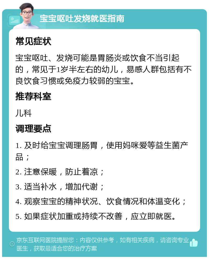 宝宝呕吐发烧就医指南 常见症状 宝宝呕吐、发烧可能是胃肠炎或饮食不当引起的，常见于1岁半左右的幼儿，易感人群包括有不良饮食习惯或免疫力较弱的宝宝。 推荐科室 儿科 调理要点 1. 及时给宝宝调理肠胃，使用妈咪爱等益生菌产品； 2. 注意保暖，防止着凉； 3. 适当补水，增加代谢； 4. 观察宝宝的精神状况、饮食情况和体温变化； 5. 如果症状加重或持续不改善，应立即就医。