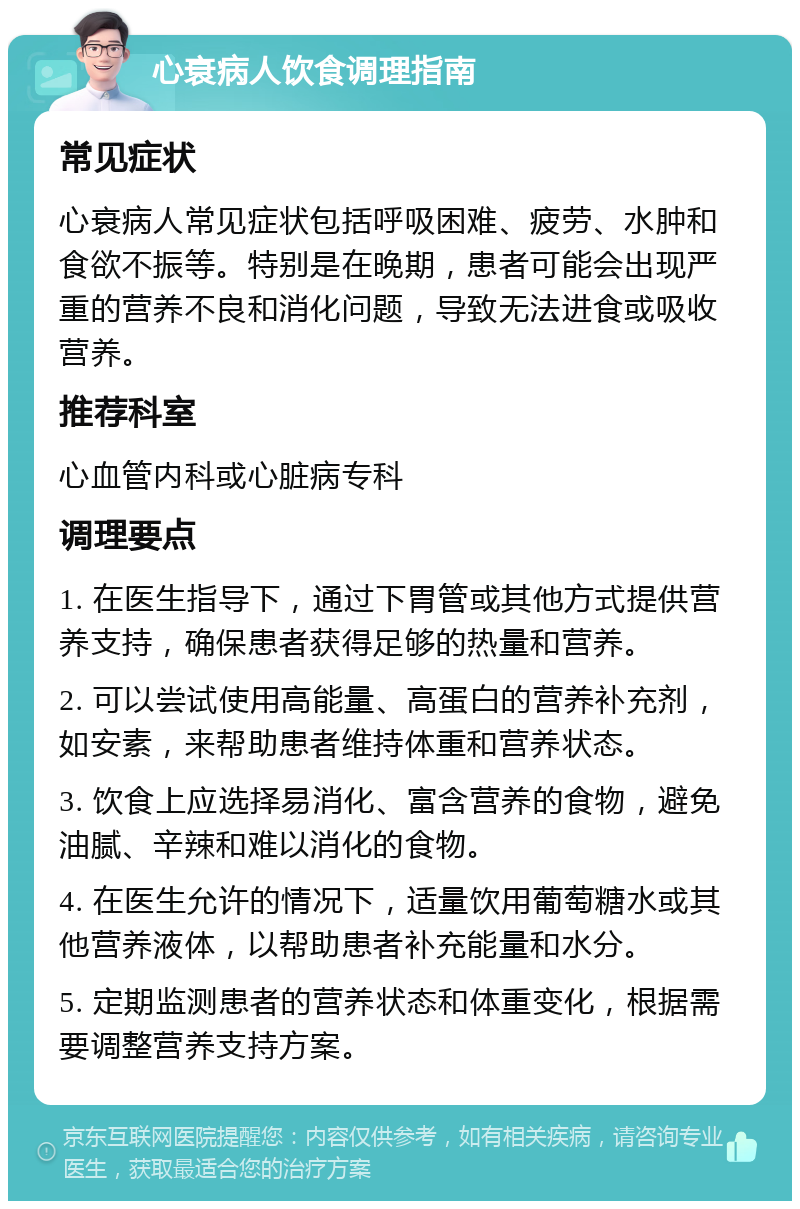 心衰病人饮食调理指南 常见症状 心衰病人常见症状包括呼吸困难、疲劳、水肿和食欲不振等。特别是在晚期，患者可能会出现严重的营养不良和消化问题，导致无法进食或吸收营养。 推荐科室 心血管内科或心脏病专科 调理要点 1. 在医生指导下，通过下胃管或其他方式提供营养支持，确保患者获得足够的热量和营养。 2. 可以尝试使用高能量、高蛋白的营养补充剂，如安素，来帮助患者维持体重和营养状态。 3. 饮食上应选择易消化、富含营养的食物，避免油腻、辛辣和难以消化的食物。 4. 在医生允许的情况下，适量饮用葡萄糖水或其他营养液体，以帮助患者补充能量和水分。 5. 定期监测患者的营养状态和体重变化，根据需要调整营养支持方案。