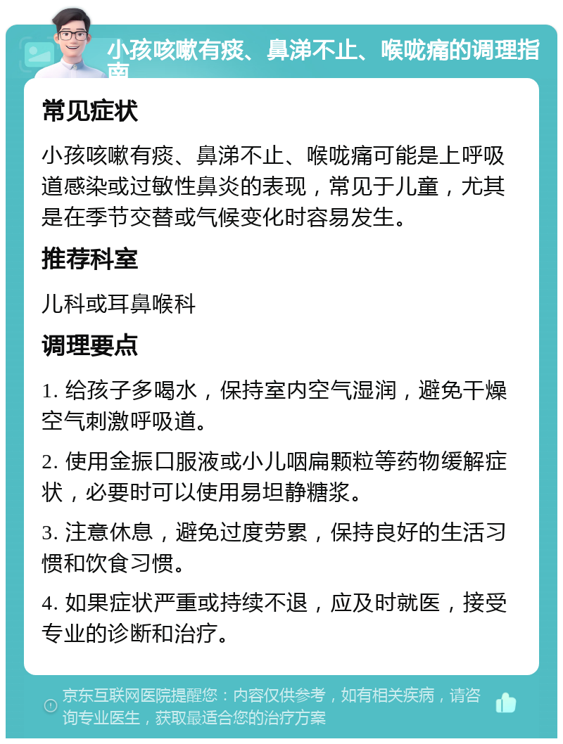 小孩咳嗽有痰、鼻涕不止、喉咙痛的调理指南 常见症状 小孩咳嗽有痰、鼻涕不止、喉咙痛可能是上呼吸道感染或过敏性鼻炎的表现，常见于儿童，尤其是在季节交替或气候变化时容易发生。 推荐科室 儿科或耳鼻喉科 调理要点 1. 给孩子多喝水，保持室内空气湿润，避免干燥空气刺激呼吸道。 2. 使用金振口服液或小儿咽扁颗粒等药物缓解症状，必要时可以使用易坦静糖浆。 3. 注意休息，避免过度劳累，保持良好的生活习惯和饮食习惯。 4. 如果症状严重或持续不退，应及时就医，接受专业的诊断和治疗。