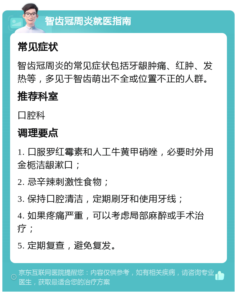 智齿冠周炎就医指南 常见症状 智齿冠周炎的常见症状包括牙龈肿痛、红肿、发热等，多见于智齿萌出不全或位置不正的人群。 推荐科室 口腔科 调理要点 1. 口服罗红霉素和人工牛黄甲硝唑，必要时外用金栀洁龈漱口； 2. 忌辛辣刺激性食物； 3. 保持口腔清洁，定期刷牙和使用牙线； 4. 如果疼痛严重，可以考虑局部麻醉或手术治疗； 5. 定期复查，避免复发。