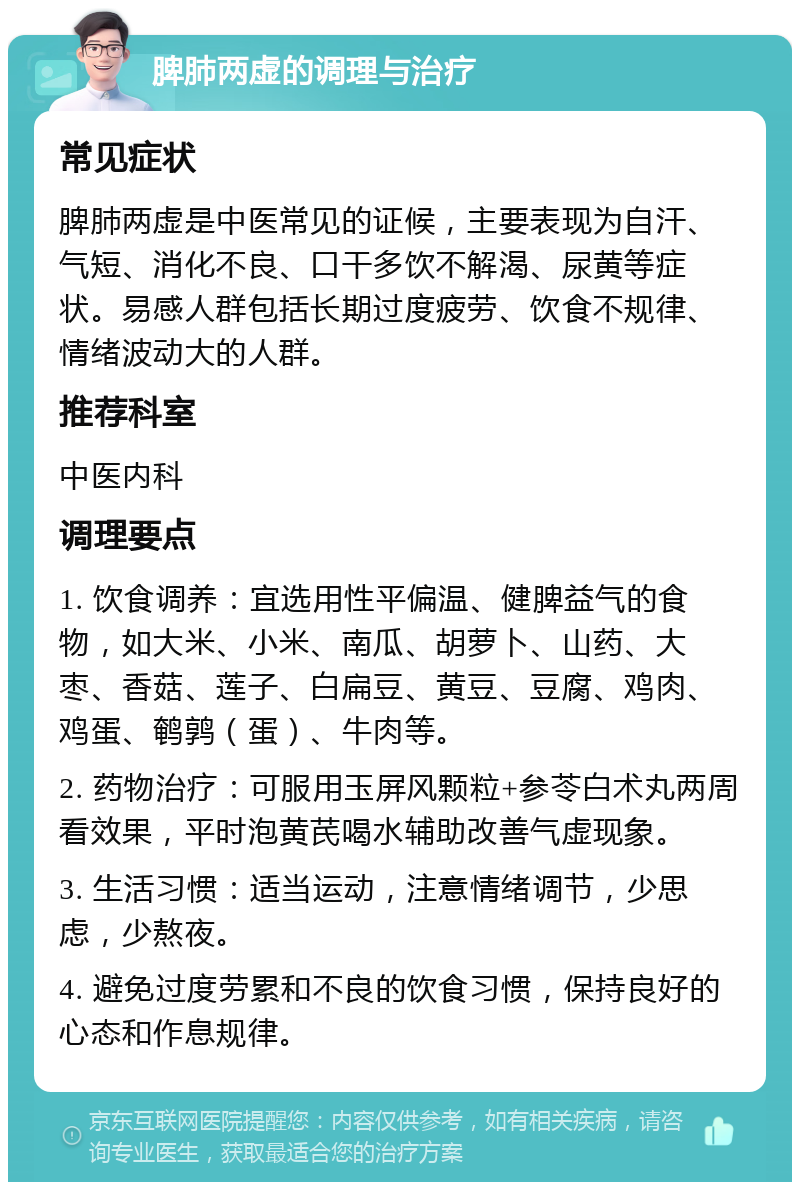 脾肺两虚的调理与治疗 常见症状 脾肺两虚是中医常见的证候，主要表现为自汗、气短、消化不良、口干多饮不解渴、尿黄等症状。易感人群包括长期过度疲劳、饮食不规律、情绪波动大的人群。 推荐科室 中医内科 调理要点 1. 饮食调养：宜选用性平偏温、健脾益气的食物，如大米、小米、南瓜、胡萝卜、山药、大枣、香菇、莲子、白扁豆、黄豆、豆腐、鸡肉、鸡蛋、鹌鹑（蛋）、牛肉等。 2. 药物治疗：可服用玉屏风颗粒+参苓白术丸两周看效果，平时泡黄芪喝水辅助改善气虚现象。 3. 生活习惯：适当运动，注意情绪调节，少思虑，少熬夜。 4. 避免过度劳累和不良的饮食习惯，保持良好的心态和作息规律。