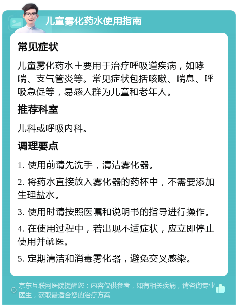 儿童雾化药水使用指南 常见症状 儿童雾化药水主要用于治疗呼吸道疾病，如哮喘、支气管炎等。常见症状包括咳嗽、喘息、呼吸急促等，易感人群为儿童和老年人。 推荐科室 儿科或呼吸内科。 调理要点 1. 使用前请先洗手，清洁雾化器。 2. 将药水直接放入雾化器的药杯中，不需要添加生理盐水。 3. 使用时请按照医嘱和说明书的指导进行操作。 4. 在使用过程中，若出现不适症状，应立即停止使用并就医。 5. 定期清洁和消毒雾化器，避免交叉感染。