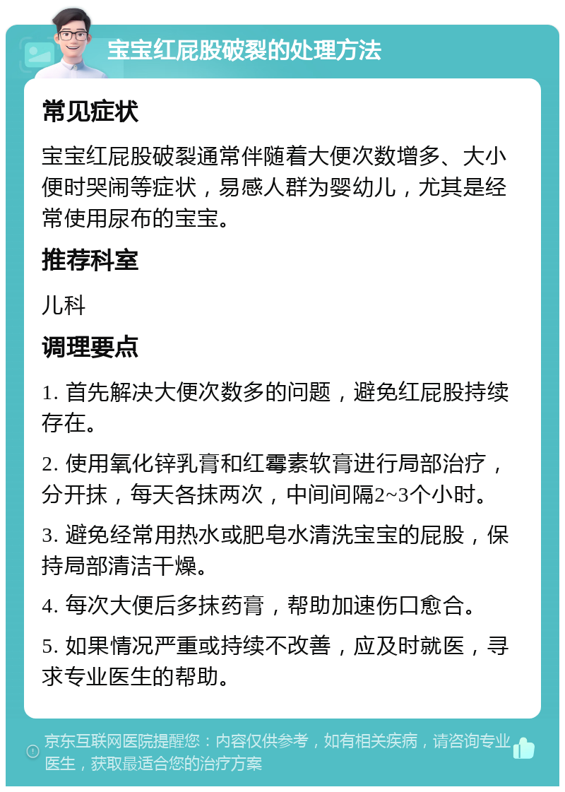 宝宝红屁股破裂的处理方法 常见症状 宝宝红屁股破裂通常伴随着大便次数增多、大小便时哭闹等症状，易感人群为婴幼儿，尤其是经常使用尿布的宝宝。 推荐科室 儿科 调理要点 1. 首先解决大便次数多的问题，避免红屁股持续存在。 2. 使用氧化锌乳膏和红霉素软膏进行局部治疗，分开抹，每天各抹两次，中间间隔2~3个小时。 3. 避免经常用热水或肥皂水清洗宝宝的屁股，保持局部清洁干燥。 4. 每次大便后多抹药膏，帮助加速伤口愈合。 5. 如果情况严重或持续不改善，应及时就医，寻求专业医生的帮助。