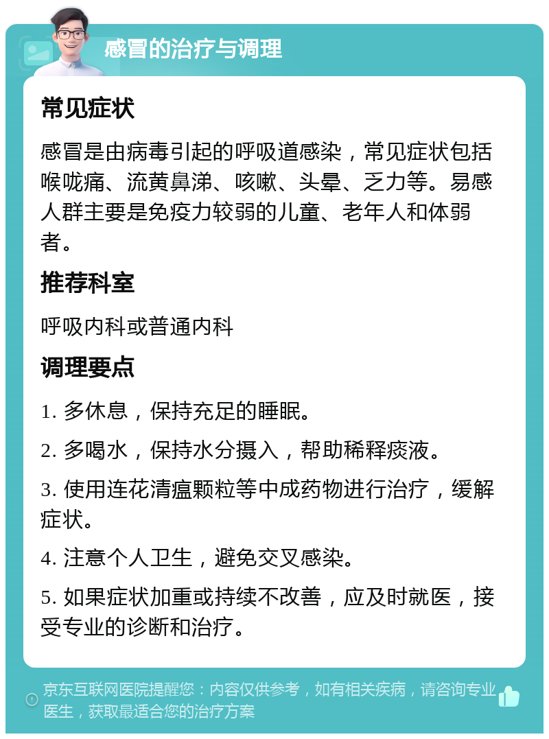 感冒的治疗与调理 常见症状 感冒是由病毒引起的呼吸道感染，常见症状包括喉咙痛、流黄鼻涕、咳嗽、头晕、乏力等。易感人群主要是免疫力较弱的儿童、老年人和体弱者。 推荐科室 呼吸内科或普通内科 调理要点 1. 多休息，保持充足的睡眠。 2. 多喝水，保持水分摄入，帮助稀释痰液。 3. 使用连花清瘟颗粒等中成药物进行治疗，缓解症状。 4. 注意个人卫生，避免交叉感染。 5. 如果症状加重或持续不改善，应及时就医，接受专业的诊断和治疗。