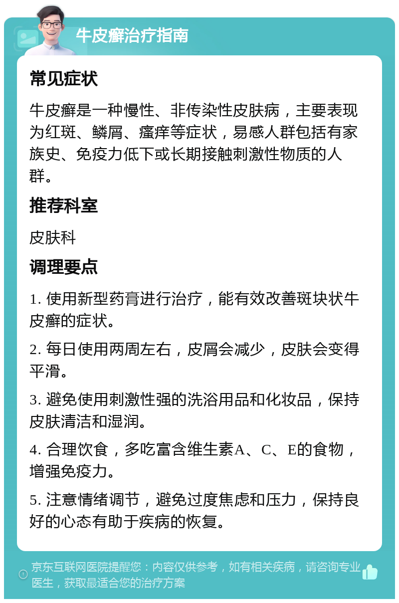 牛皮癣治疗指南 常见症状 牛皮癣是一种慢性、非传染性皮肤病，主要表现为红斑、鳞屑、瘙痒等症状，易感人群包括有家族史、免疫力低下或长期接触刺激性物质的人群。 推荐科室 皮肤科 调理要点 1. 使用新型药膏进行治疗，能有效改善斑块状牛皮癣的症状。 2. 每日使用两周左右，皮屑会减少，皮肤会变得平滑。 3. 避免使用刺激性强的洗浴用品和化妆品，保持皮肤清洁和湿润。 4. 合理饮食，多吃富含维生素A、C、E的食物，增强免疫力。 5. 注意情绪调节，避免过度焦虑和压力，保持良好的心态有助于疾病的恢复。