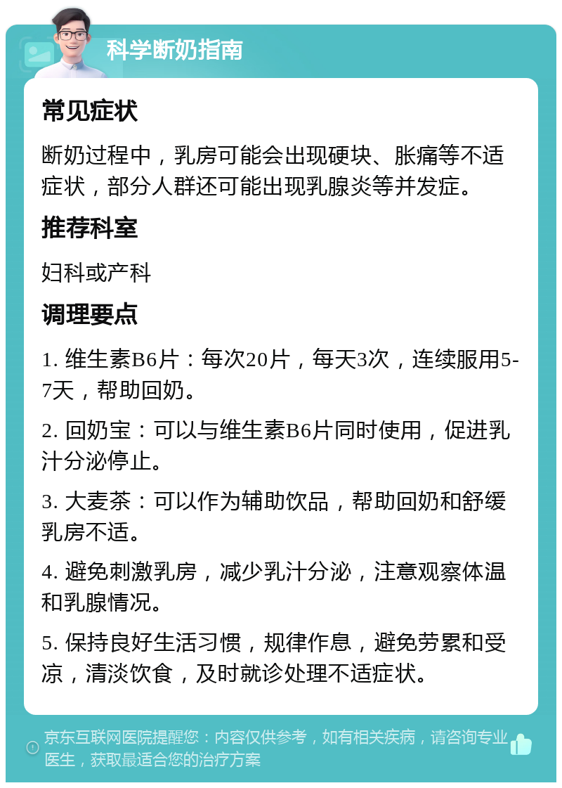 科学断奶指南 常见症状 断奶过程中，乳房可能会出现硬块、胀痛等不适症状，部分人群还可能出现乳腺炎等并发症。 推荐科室 妇科或产科 调理要点 1. 维生素B6片：每次20片，每天3次，连续服用5-7天，帮助回奶。 2. 回奶宝：可以与维生素B6片同时使用，促进乳汁分泌停止。 3. 大麦茶：可以作为辅助饮品，帮助回奶和舒缓乳房不适。 4. 避免刺激乳房，减少乳汁分泌，注意观察体温和乳腺情况。 5. 保持良好生活习惯，规律作息，避免劳累和受凉，清淡饮食，及时就诊处理不适症状。